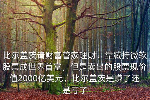 比爾蓋茨請財富管家理財，靠減持微軟股票成世界首富，但是賣出的股票現(xiàn)價值2000億美元，比爾蓋茨是賺了還是虧了