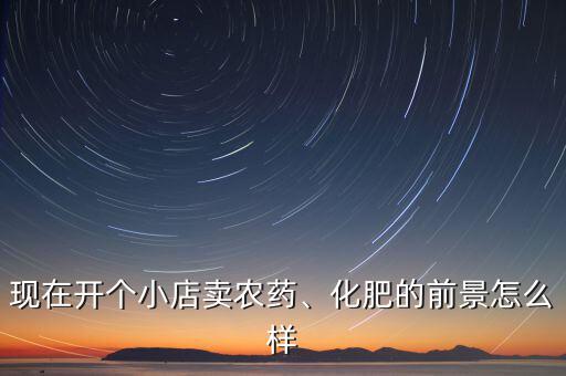 現(xiàn)在開個小店賣農(nóng)藥、化肥的前景怎么樣