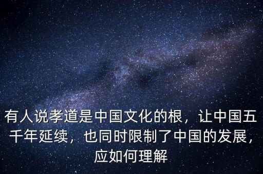 有人說孝道是中國文化的根，讓中國五千年延續(xù)，也同時(shí)限制了中國的發(fā)展，應(yīng)如何理解