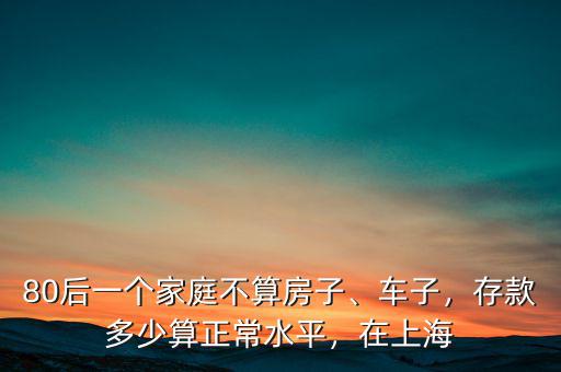 80后一個家庭不算房子、車子，存款多少算正常水平，在上海