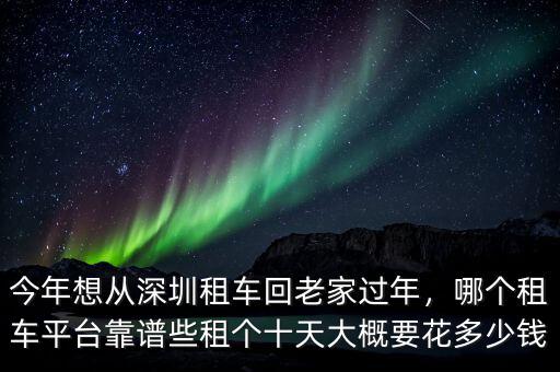 今年想從深圳租車回老家過年，哪個租車平臺靠譜些租個十天大概要花多少錢