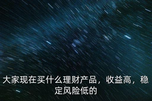 大家現(xiàn)在買(mǎi)什么理財(cái)產(chǎn)品，收益高，穩(wěn)定風(fēng)險(xiǎn)低的