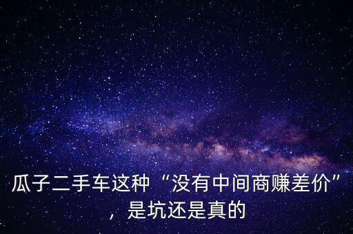 瓜子二手車這種“沒(méi)有中間商賺差價(jià)”，是坑還是真的