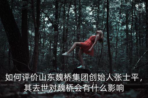 如何評價(jià)山東魏橋集團(tuán)創(chuàng)始人張士平，其去世對魏橋會有什么影響