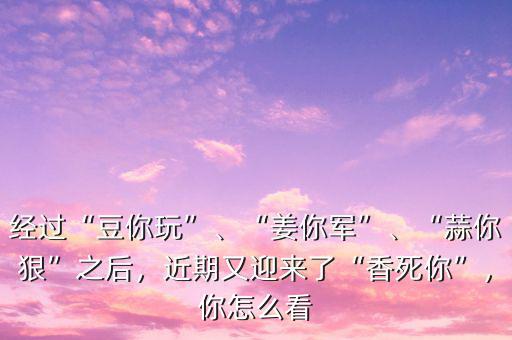 經(jīng)過“豆你玩”、“姜你軍”、“蒜你狠”之后，近期又迎來了“香死你”，你怎么看