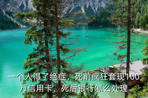 一個人得了絕癥，死前瘋狂套現(xiàn)100萬信用卡，死后銀行怎么處理