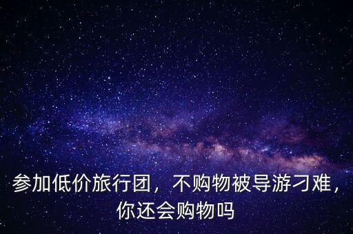 參加低價(jià)旅行團(tuán)，不購(gòu)物被導(dǎo)游刁難，你還會(huì)購(gòu)物嗎