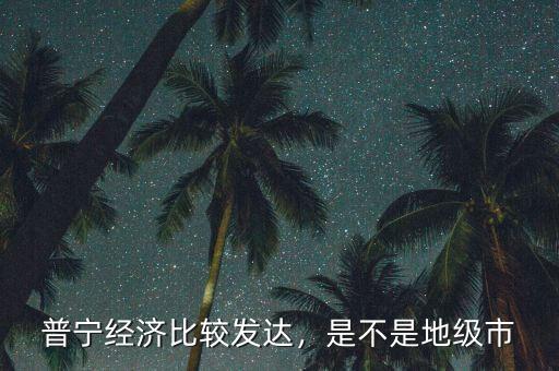 普寧經(jīng)濟(jì)比較發(fā)達(dá)，是不是地級市