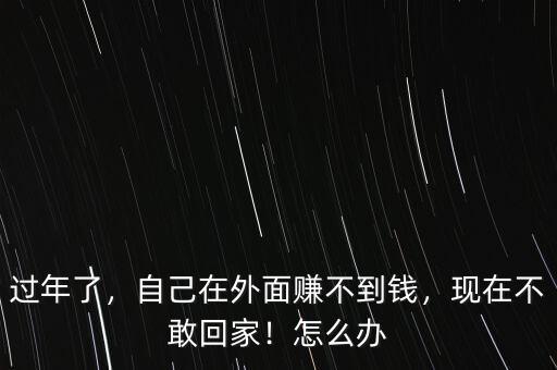 過年了，自己在外面賺不到錢，現(xiàn)在不敢回家！怎么辦
