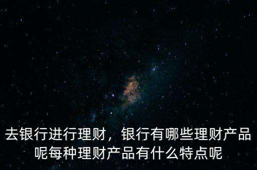 去銀行進(jìn)行理財(cái)，銀行有哪些理財(cái)產(chǎn)品呢每種理財(cái)產(chǎn)品有什么特點(diǎn)呢