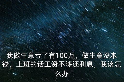 我做生意虧了有100萬，做生意沒本錢，上班的話工資不夠還利息，我該怎么辦