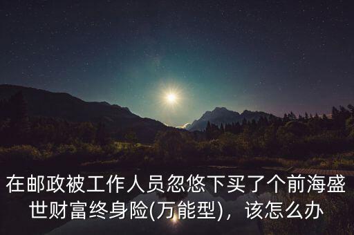在郵政被工作人員忽悠下買了個(gè)前海盛世財(cái)富終身險(xiǎn)(萬能型)，該怎么辦