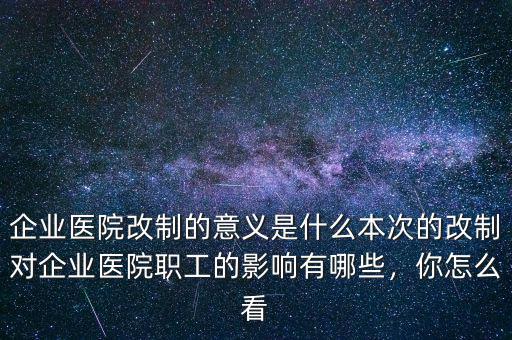 企業(yè)醫(yī)院改制的意義是什么本次的改制對企業(yè)醫(yī)院職工的影響有哪些，你怎么看