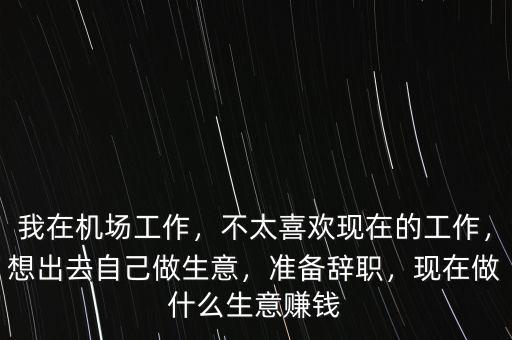 我在機(jī)場(chǎng)工作，不太喜歡現(xiàn)在的工作，想出去自己做生意，準(zhǔn)備辭職，現(xiàn)在做什么生意賺錢