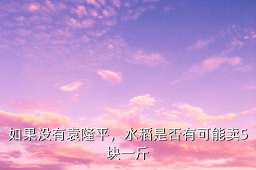 如果沒有袁隆平，水稻是否有可能賣5塊一斤