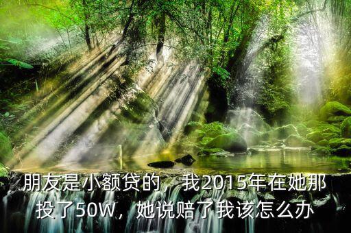 朋友是小額貸的，我2015年在她那投了50W，她說賠了我該怎么辦