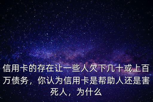 信用卡的存在讓一些人欠下幾十或上百萬債務，你認為信用卡是幫助人還是害死人，為什么