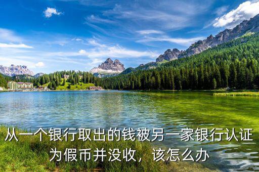 從一個(gè)銀行取出的錢被另一家銀行認(rèn)證為假幣并沒收，該怎么辦