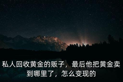 私人回收黃金的販子，最后他把黃金賣到哪里了，怎么變現(xiàn)的