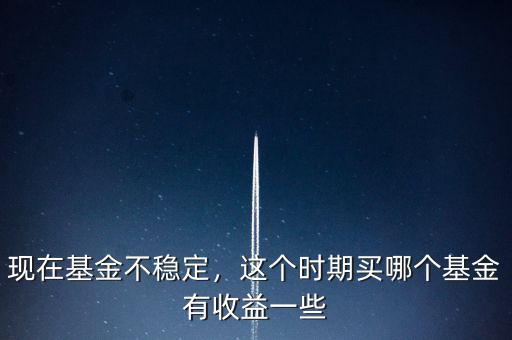 現(xiàn)在基金不穩(wěn)定，這個時期買哪個基金有收益一些