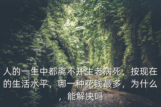 人的一生中都離不開生老病死，按現(xiàn)在的生活水平，哪一種花錢最多，為什么，能解決嗎