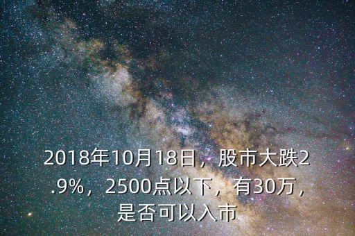 2018年10月18日，股市大跌2.9%，2500點(diǎn)以下，有30萬，是否可以入市