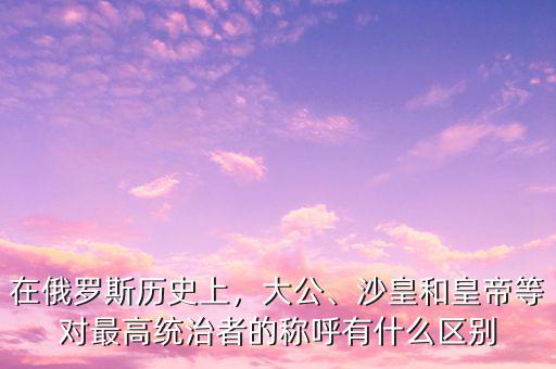 在俄羅斯歷史上，大公、沙皇和皇帝等對(duì)最高統(tǒng)治者的稱呼有什么區(qū)別