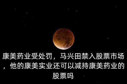 康美藥業(yè)受處罰，馬興田禁入股票市場(chǎng)，他的康美實(shí)業(yè)還可以減持康美藥業(yè)的股票嗎
