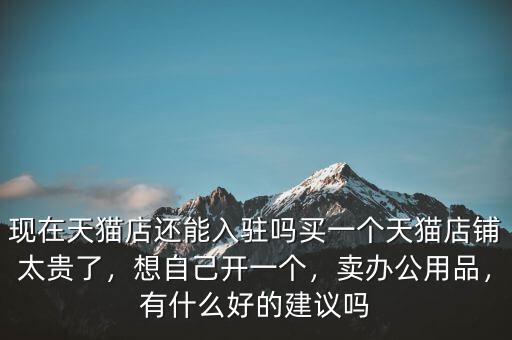 現(xiàn)在天貓店還能入駐嗎買(mǎi)一個(gè)天貓店鋪太貴了，想自己開(kāi)一個(gè)，賣(mài)辦公用品，有什么好的建議嗎