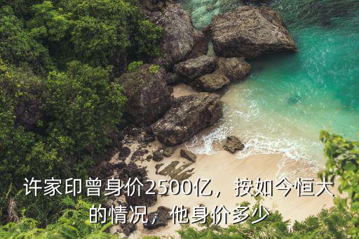 許家印曾身價2500億，按如今恒大的情況，他身價多少