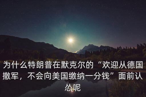 為什么特朗普在默克爾的“歡迎從德國撤軍，不會(huì)向美國繳納一分錢”面前認(rèn)慫呢