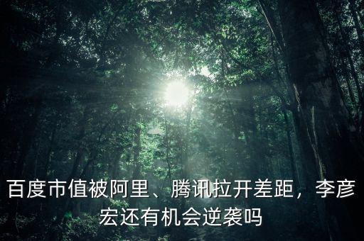 百度市值被阿里、騰訊拉開差距，李彥宏還有機會逆襲嗎