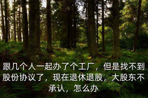 跟幾個人一起辦了個工廠，但是找不到股份協(xié)議了，現(xiàn)在退休退股，大股東不承認(rèn)，怎么辦