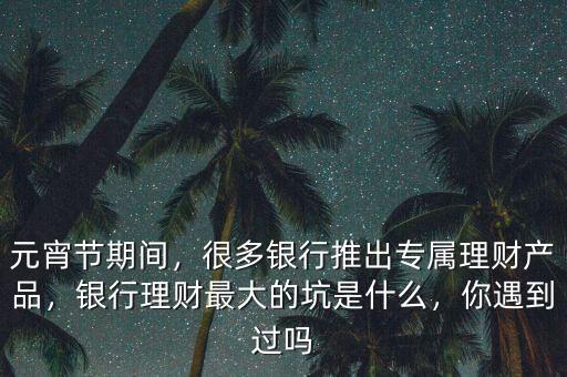 元宵節(jié)期間，很多銀行推出專屬理財(cái)產(chǎn)品，銀行理財(cái)最大的坑是什么，你遇到過嗎