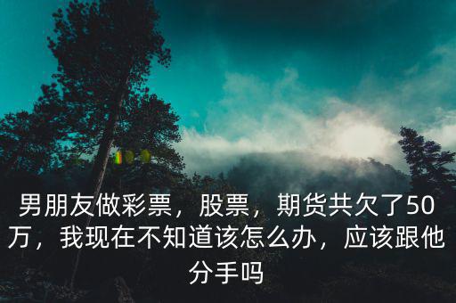 男朋友做彩票，股票，期貨共欠了50萬，我現(xiàn)在不知道該怎么辦，應(yīng)該跟他分手嗎