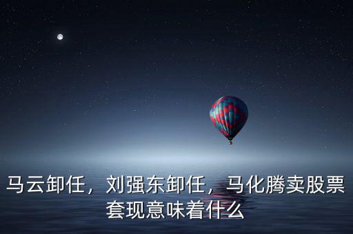 馬云卸任，劉強(qiáng)東卸任，馬化騰賣股票套現(xiàn)意味著什么