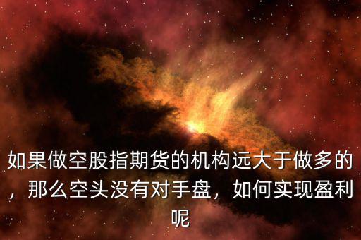 如果做空股指期貨的機構遠大于做多的，那么空頭沒有對手盤，如何實現(xiàn)盈利呢