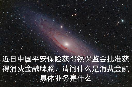 近日中國(guó)平安保險(xiǎn)獲得銀保監(jiān)會(huì)批準(zhǔn)獲得消費(fèi)金融牌照，請(qǐng)問(wèn)什么是消費(fèi)金融具體業(yè)務(wù)是什么