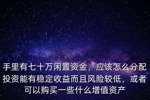 手里有七十萬閑置資金，應(yīng)該怎么分配投資能有穩(wěn)定收益而且風(fēng)險(xiǎn)較低，或者可以購(gòu)買一些什么增值資產(chǎn)