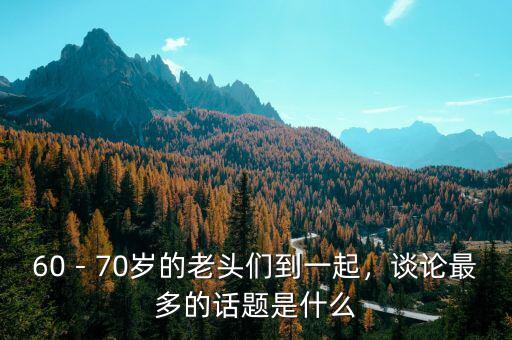 60－70歲的老頭們到一起，談論最多的話題是什么