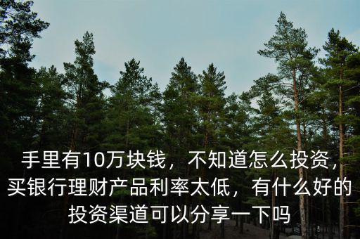 手里有10萬塊錢，不知道怎么投資，買銀行理財產(chǎn)品利率太低，有什么好的投資渠道可以分享一下嗎