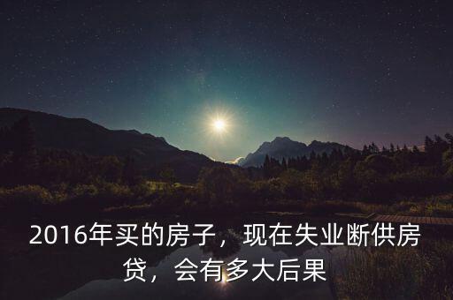 2016年買的房子，現(xiàn)在失業(yè)斷供房貸，會(huì)有多大后果