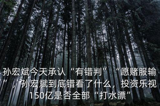 孫宏斌今天承認“有錯判”“愿賭服輸”，孫宏斌到底錯看了什么，投資樂視150億是否全部“打水漂”