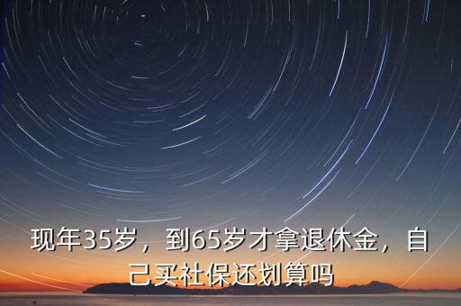 現(xiàn)年35歲，到65歲才拿退休金，自己買社保還劃算嗎