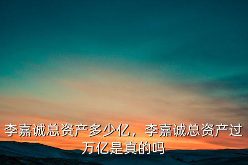 李嘉誠總資產(chǎn)多少億，李嘉誠總資產(chǎn)過萬億是真的嗎