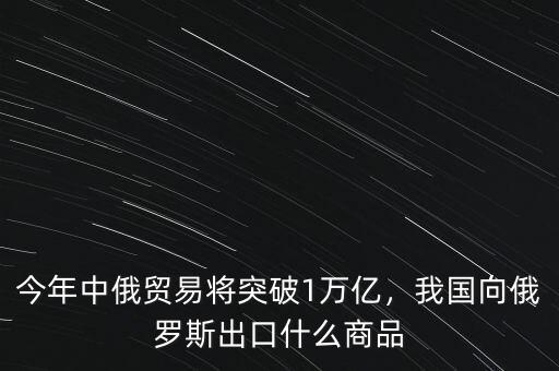 今年中俄貿(mào)易將突破1萬億，我國向俄羅斯出口什么商品