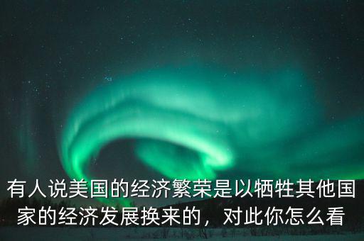 有人說(shuō)美國(guó)的經(jīng)濟(jì)繁榮是以犧牲其他國(guó)家的經(jīng)濟(jì)發(fā)展換來(lái)的，對(duì)此你怎么看