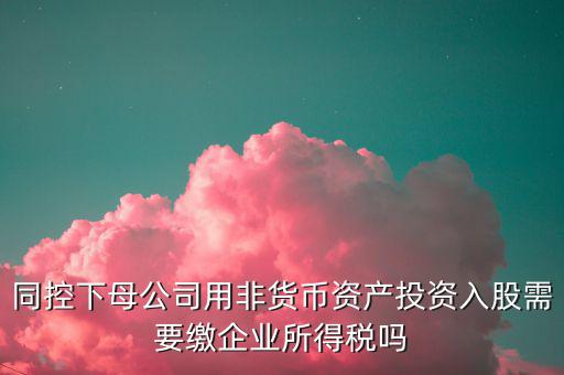 非貨幣投資被投資方交什么稅，同控下母公司用非貨幣資產(chǎn)投資入股需要繳企業(yè)所得稅嗎