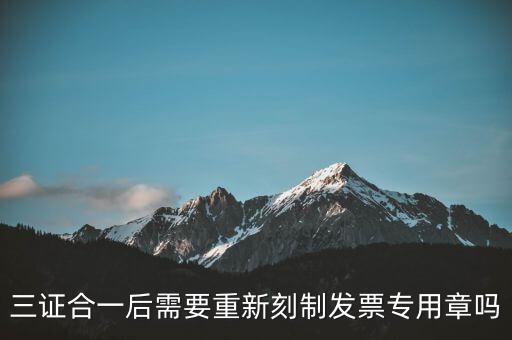三證合一后需要改刻什么章，三證合一后 需要重新刻制發(fā)票專章嗎