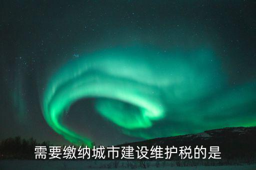 城市維護建設稅什么行業(yè)報，需要繳納城市建設維護稅的是